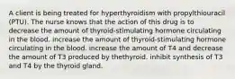 A client is being treated for hyperthyroidism with propylthiouracil (PTU). The nurse knows that the action of this drug is to decrease the amount of thyroid-stimulating hormone circulating in the blood. increase the amount of thyroid-stimulating hormone circulating in the blood. increase the amount of T4 and decrease the amount of T3 produced by thethyroid. inhibit synthesis of T3 and T4 by the thyroid gland.