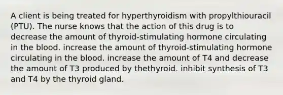 A client is being treated for hyperthyroidism with propylthiouracil (PTU). The nurse knows that the action of this drug is to decrease the amount of thyroid-stimulating hormone circulating in <a href='https://www.questionai.com/knowledge/k7oXMfj7lk-the-blood' class='anchor-knowledge'>the blood</a>. increase the amount of thyroid-stimulating hormone circulating in the blood. increase the amount of T4 and decrease the amount of T3 produced by thethyroid. inhibit synthesis of T3 and T4 by the thyroid gland.