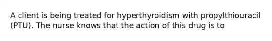 A client is being treated for hyperthyroidism with propylthiouracil (PTU). The nurse knows that the action of this drug is to