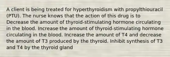 A client is being treated for hyperthyroidism with propylthiouracil (PTU). The nurse knows that the action of this drug is to Decrease the amount of thyroid-stimulating hormone circulating in the blood. Increase the amount of thyroid-stimulating hormone circulating in the blood. Increase the amount of T4 and decrease the amount of T3 produced by the thyroid. Inhibit synthesis of T3 and T4 by the thyroid gland