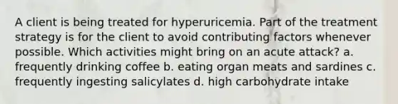 A client is being treated for hyperuricemia. Part of the treatment strategy is for the client to avoid contributing factors whenever possible. Which activities might bring on an acute attack? a. frequently drinking coffee b. eating organ meats and sardines c. frequently ingesting salicylates d. high carbohydrate intake