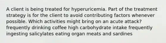 A client is being treated for hyperuricemia. Part of the treatment strategy is for the client to avoid contributing factors whenever possible. Which activities might bring on an acute attack? frequently drinking coffee high carbohydrate intake frequently ingesting salicylates eating organ meats and sardines