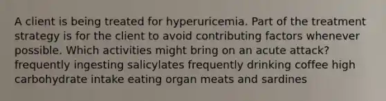 A client is being treated for hyperuricemia. Part of the treatment strategy is for the client to avoid contributing factors whenever possible. Which activities might bring on an acute attack? frequently ingesting salicylates frequently drinking coffee high carbohydrate intake eating organ meats and sardines