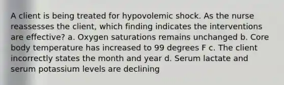 A client is being treated for hypovolemic shock. As the nurse reassesses the client, which finding indicates the interventions are effective? a. Oxygen saturations remains unchanged b. Core body temperature has increased to 99 degrees F c. The client incorrectly states the month and year d. Serum lactate and serum potassium levels are declining