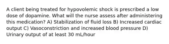 A client being treated for hypovolemic shock is prescribed a low dose of dopamine. What will the nurse assess after administering this medication? A) Stabilization of fluid loss B) Increased cardiac output C) Vasoconstriction and increased blood pressure D) Urinary output of at least 30 mL/hour