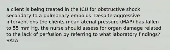 a client is being treated in the ICU for obstructive shock secondary to a pulmonary embolus. Despite aggressive interventions the clients mean aterial pressure (MAP) has fallen to 55 mm Hg. the nurse should assess for organ damage related to the lack of perfusion by referring to what laboratory findings? SATA