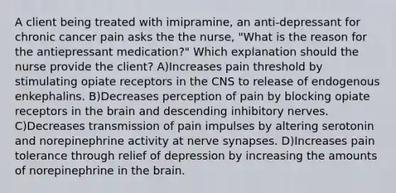 A client being treated with imipramine, an anti-depressant for chronic cancer pain asks the the nurse, "What is the reason for the antiepressant medication?" Which explanation should the nurse provide the client? A)Increases pain threshold by stimulating opiate receptors in the CNS to release of endogenous enkephalins. B)Decreases perception of pain by blocking opiate receptors in the brain and descending inhibitory nerves. C)Decreases transmission of pain impulses by altering serotonin and norepinephrine activity at nerve synapses. D)Increases pain tolerance through relief of depression by increasing the amounts of norepinephrine in the brain.