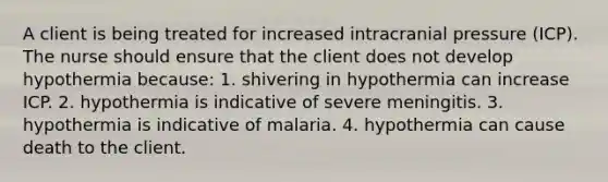 A client is being treated for increased intracranial pressure (ICP). The nurse should ensure that the client does not develop hypothermia because: 1. shivering in hypothermia can increase ICP. 2. hypothermia is indicative of severe meningitis. 3. hypothermia is indicative of malaria. 4. hypothermia can cause death to the client.