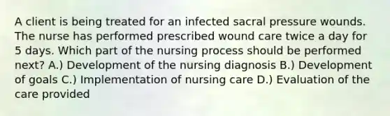 A client is being treated for an infected sacral pressure wounds. The nurse has performed prescribed wound care twice a day for 5 days. Which part of the nursing process should be performed next? A.) Development of the nursing diagnosis B.) Development of goals C.) Implementation of nursing care D.) Evaluation of the care provided