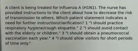 A client is being treated for Influenza A (H1N1). The nurse has provided instructions to the client about how to decrease the risk of transmission to others. Which patient statement indicates a need for further instruction/clarification? 1 "I should practice respiratory hygiene/cough etiquette." 2 "I should avoid contact with the elderly or children." 3 "I should obtain a pneumococcal vaccination each year." 4 "I should allow visitors for short periods of time only."