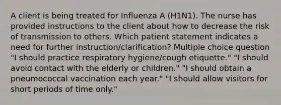 A client is being treated for Influenza A (H1N1). The nurse has provided instructions to the client about how to decrease the risk of transmission to others. Which patient statement indicates a need for further instruction/clarification? Multiple choice question "I should practice respiratory hygiene/cough etiquette." "I should avoid contact with the elderly or children." "I should obtain a pneumococcal vaccination each year." "I should allow visitors for short periods of time only."