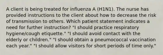 A client is being treated for influenza A (H1N1). The nurse has provided instructions to the client about how to decrease the risk of transmission to others. Which patient statement indicates a need for further instruction? "I should practice respiratory hygiene/cough etiquette." "I should avoid contact with the elderly or children." "I should obtain a pneumococcal vaccination each year." "I should allow visitors for short periods of time only."