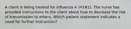 A client is being treated for influenza A (H1N1). The nurse has provided instructions to the client about how to decrease the risk of transmission to others. Which patient statement indicates a need for further instruction?