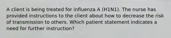 A client is being treated for influenza A (H1N1). The nurse has provided instructions to the client about how to decrease the risk of transmission to others. Which patient statement indicates a need for further instruction?