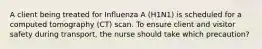 A client being treated for Influenza A (H1N1) is scheduled for a computed tomography (CT) scan. To ensure client and visitor safety during transport, the nurse should take which precaution?