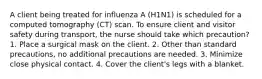 A client being treated for influenza A (H1N1) is scheduled for a computed tomography (CT) scan. To ensure client and visitor safety during transport, the nurse should take which precaution? 1. Place a surgical mask on the client. 2. Other than standard precautions, no additional precautions are needed. 3. Minimize close physical contact. 4. Cover the client's legs with a blanket.