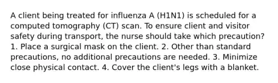 A client being treated for influenza A (H1N1) is scheduled for a computed tomography (CT) scan. To ensure client and visitor safety during transport, the nurse should take which precaution? 1. Place a surgical mask on the client. 2. Other than standard precautions, no additional precautions are needed. 3. Minimize close physical contact. 4. Cover the client's legs with a blanket.