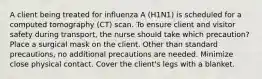 A client being treated for influenza A (H1N1) is scheduled for a computed tomography (CT) scan. To ensure client and visitor safety during transport, the nurse should take which precaution? Place a surgical mask on the client. Other than standard precautions, no additional precautions are needed. Minimize close physical contact. Cover the client's legs with a blanket.