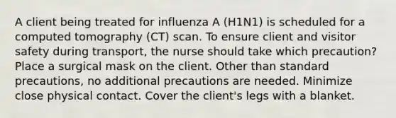 A client being treated for influenza A (H1N1) is scheduled for a computed tomography (CT) scan. To ensure client and visitor safety during transport, the nurse should take which precaution? Place a surgical mask on the client. Other than standard precautions, no additional precautions are needed. Minimize close physical contact. Cover the client's legs with a blanket.