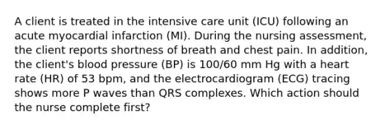 A client is treated in the intensive care unit (ICU) following an acute myocardial infarction (MI). During the nursing assessment, the client reports shortness of breath and chest pain. In addition, the client's blood pressure (BP) is 100/60 mm Hg with a heart rate (HR) of 53 bpm, and the electrocardiogram (ECG) tracing shows more P waves than QRS complexes. Which action should the nurse complete first?