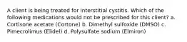 A client is being treated for interstitial cystitis. Which of the following medications would not be prescribed for this client? a. Cortisone acetate (Cortone) b. Dimethyl sulfoxide (DMSO) c. Pimecrolimus (Elidel) d. Polysulfate sodium (Elmiron)