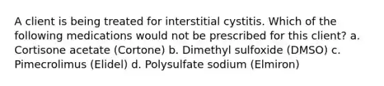 A client is being treated for interstitial cystitis. Which of the following medications would not be prescribed for this client? a. Cortisone acetate (Cortone) b. Dimethyl sulfoxide (DMSO) c. Pimecrolimus (Elidel) d. Polysulfate sodium (Elmiron)