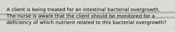 A client is being treated for an intestinal bacterial overgrowth. The nurse is aware that the client should be monitored for a deficiency of which nutrient related to this bacterial overgrowth?