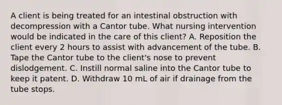 A client is being treated for an intestinal obstruction with decompression with a Cantor tube. What nursing intervention would be indicated in the care of this client? A. Reposition the client every 2 hours to assist with advancement of the tube. B. Tape the Cantor tube to the client's nose to prevent dislodgement. C. Instill normal saline into the Cantor tube to keep it patent. D. Withdraw 10 mL of air if drainage from the tube stops.