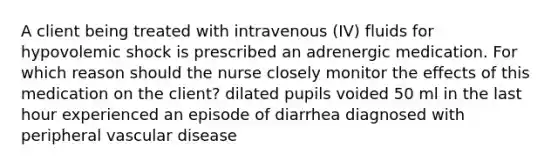 A client being treated with intravenous (IV) fluids for hypovolemic shock is prescribed an adrenergic medication. For which reason should the nurse closely monitor the effects of this medication on the client? dilated pupils voided 50 ml in the last hour experienced an episode of diarrhea diagnosed with peripheral vascular disease