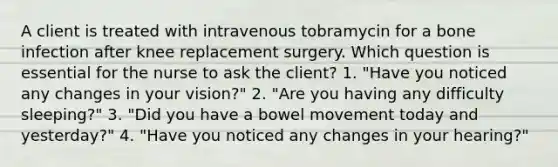 A client is treated with intravenous tobramycin for a bone infection after knee replacement surgery. Which question is essential for the nurse to ask the client? 1. "Have you noticed any changes in your vision?" 2. "Are you having any difficulty sleeping?" 3. "Did you have a bowel movement today and yesterday?" 4. "Have you noticed any changes in your hearing?"