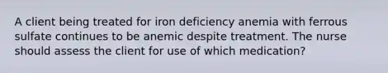 A client being treated for iron deficiency anemia with ferrous sulfate continues to be anemic despite treatment. The nurse should assess the client for use of which medication?