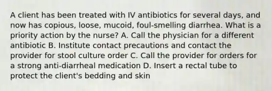 A client has been treated with IV antibiotics for several days, and now has copious, loose, mucoid, foul-smelling diarrhea. What is a priority action by the nurse? A. Call the physician for a different antibiotic B. Institute contact precautions and contact the provider for stool culture order C. Call the provider for orders for a strong anti-diarrheal medication D. Insert a rectal tube to protect the client's bedding and skin