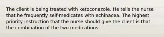 The client is being treated with ketoconazole. He tells the nurse that he frequently self-medicates with echinacea. The highest priority instruction that the nurse should give the client is that the combination of the two medications: