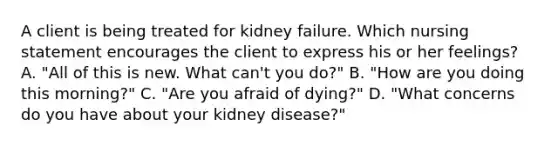 A client is being treated for kidney failure. Which nursing statement encourages the client to express his or her feelings? A. "All of this is new. What can't you do?" B. "How are you doing this morning?" C. "Are you afraid of dying?" D. "What concerns do you have about your kidney disease?"