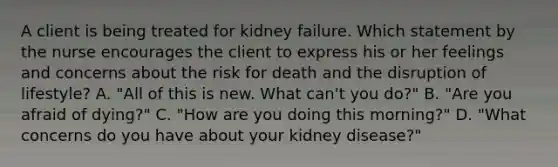 A client is being treated for kidney failure. Which statement by the nurse encourages the client to express his or her feelings and concerns about the risk for death and the disruption of lifestyle? A. "All of this is new. What can't you do?" B. "Are you afraid of dying?" C. "How are you doing this morning?" D. "What concerns do you have about your kidney disease?"