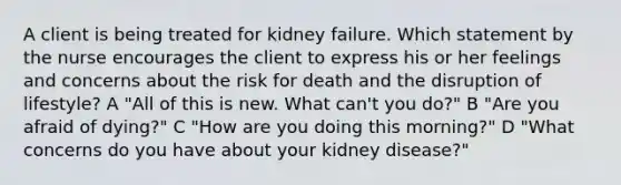 A client is being treated for kidney failure. Which statement by the nurse encourages the client to express his or her feelings and concerns about the risk for death and the disruption of lifestyle? A "All of this is new. What can't you do?" B "Are you afraid of dying?" C "How are you doing this morning?" D "What concerns do you have about your kidney disease?"