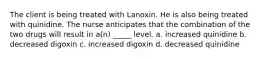 The client is being treated with Lanoxin. He is also being treated with quinidine. The nurse anticipates that the combination of the two drugs will result in a(n) _____ level. a. increased quinidine b. decreased digoxin c. increased digoxin d. decreased quinidine