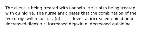 The client is being treated with Lanoxin. He is also being treated with quinidine. The nurse anticipates that the combination of the two drugs will result in a(n) _____ level. a. increased quinidine b. decreased digoxin c. increased digoxin d. decreased quinidine