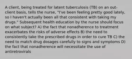 A client, being treated for latent tuberculosis (TB) on an out-client basis, tells the nurse, "I've been feeling pretty good lately, so I haven't actually been all that consistent with taking my drugs." Subsequent health education by the nurse should focus on what subject? A) the fact that nonadherence to treatment exacerbates the risks of adverse effects B) the need to consistently take the prescribed drugs in order to cure TB C) the need to match drug dosages carefully to signs and symptoms D) the fact that nonadherence will necessitate the use of antiretrovirals