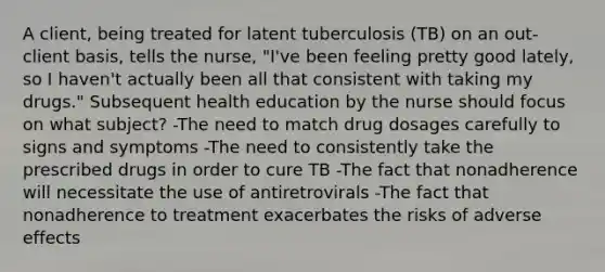 A client, being treated for latent tuberculosis (TB) on an out-client basis, tells the nurse, "I've been feeling pretty good lately, so I haven't actually been all that consistent with taking my drugs." Subsequent health education by the nurse should focus on what subject? -The need to match drug dosages carefully to signs and symptoms -The need to consistently take the prescribed drugs in order to cure TB -The fact that nonadherence will necessitate the use of antiretrovirals -The fact that nonadherence to treatment exacerbates the risks of adverse effects