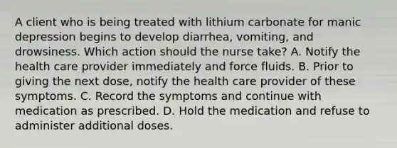 A client who is being treated with lithium carbonate for manic depression begins to develop diarrhea, vomiting, and drowsiness. Which action should the nurse take? A. Notify the health care provider immediately and force fluids. B. Prior to giving the next dose, notify the health care provider of these symptoms. C. Record the symptoms and continue with medication as prescribed. D. Hold the medication and refuse to administer additional doses.