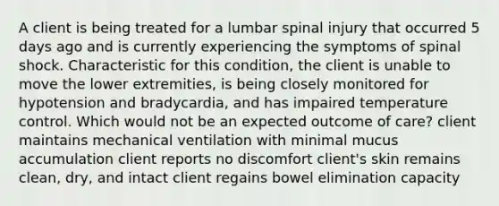 A client is being treated for a lumbar spinal injury that occurred 5 days ago and is currently experiencing the symptoms of spinal shock. Characteristic for this condition, the client is unable to move the lower extremities, is being closely monitored for hypotension and bradycardia, and has impaired temperature control. Which would not be an expected outcome of care? client maintains mechanical ventilation with minimal mucus accumulation client reports no discomfort client's skin remains clean, dry, and intact client regains bowel elimination capacity