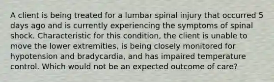 A client is being treated for a lumbar spinal injury that occurred 5 days ago and is currently experiencing the symptoms of spinal shock. Characteristic for this condition, the client is unable to move the lower extremities, is being closely monitored for hypotension and bradycardia, and has impaired temperature control. Which would not be an expected outcome of care?