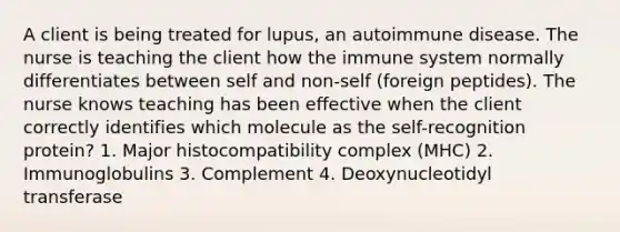 A client is being treated for lupus, an autoimmune disease. The nurse is teaching the client how the immune system normally differentiates between self and non-self (foreign peptides). The nurse knows teaching has been effective when the client correctly identifies which molecule as the self-recognition protein? 1. Major histocompatibility complex (MHC) 2. Immunoglobulins 3. Complement 4. Deoxynucleotidyl transferase