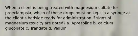 When a client is being treated with magnesium sulfate for preeclampsia, which of these drugs must be kept in a syringe at the client's bedside ready for administration if signs of magnesium toxicity are noted? a. Apresoline b. calcium gluconate c. Trandate d. Valium