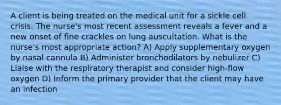 A client is being treated on the medical unit for a sickle cell crisis. The nurse's most recent assessment reveals a fever and a new onset of fine crackles on lung auscultation. What is the nurse's most appropriate action? A) Apply supplementary oxygen by nasal cannula B) Administer bronchodilators by nebulizer C) Liaise with the respiratory therapist and consider high-flow oxygen D) Inform the primary provider that the client may have an infection