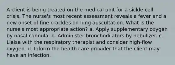 A client is being treated on the medical unit for a sickle cell crisis. The nurse's most recent assessment reveals a fever and a new onset of fine crackles on lung auscultation. What is the nurse's most appropriate action? a. Apply supplementary oxygen by nasal cannula. b. Administer bronchodilators by nebulizer. c. Liaise with the respiratory therapist and consider high-flow oxygen. d. Inform the health care provider that the client may have an infection.