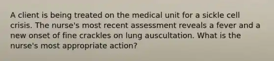 A client is being treated on the medical unit for a sickle cell crisis. The nurse's most recent assessment reveals a fever and a new onset of fine crackles on lung auscultation. What is the nurse's most appropriate action?