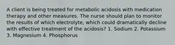 A client is being treated for metabolic acidosis with medication therapy and other measures. The nurse should plan to monitor the results of which electrolyte, which could dramatically decline with effective treatment of the acidosis? 1. Sodium 2. Potassium 3. Magnesium 4. Phosphorus