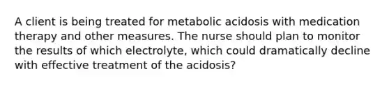 A client is being treated for metabolic acidosis with medication therapy and other measures. The nurse should plan to monitor the results of which electrolyte, which could dramatically decline with effective treatment of the acidosis?